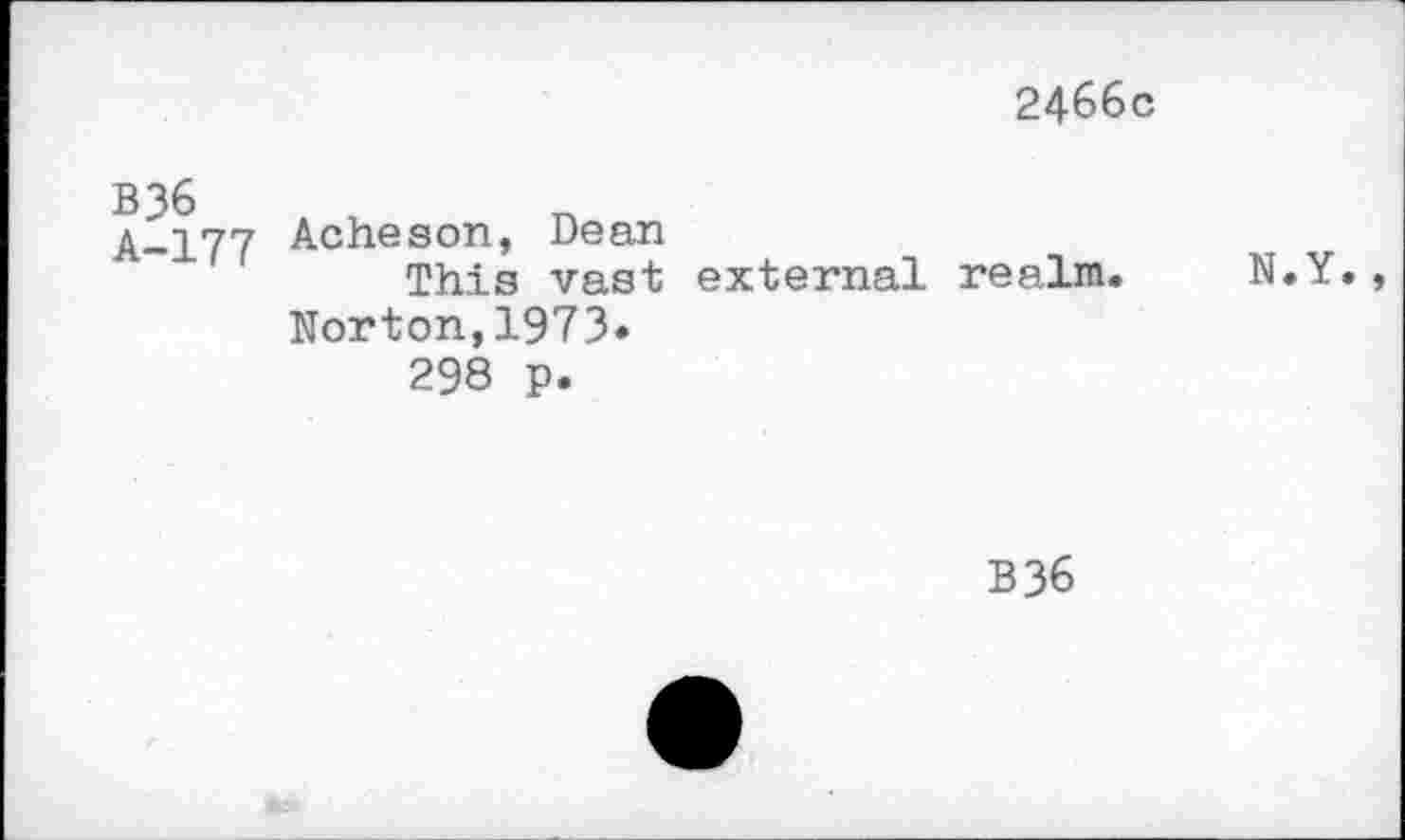 ﻿2466c
B36 A-177	Acheson, Dean This vast external realm.	N.Y Norton,1973. 298 p.
B36